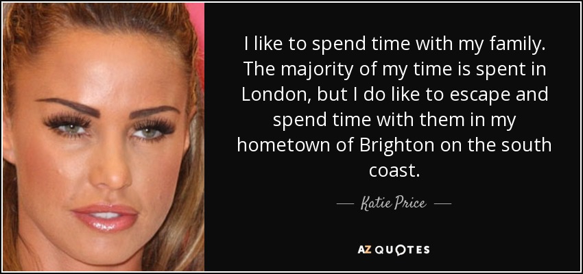I like to spend time with my family. The majority of my time is spent in London, but I do like to escape and spend time with them in my hometown of Brighton on the south coast. - Katie Price