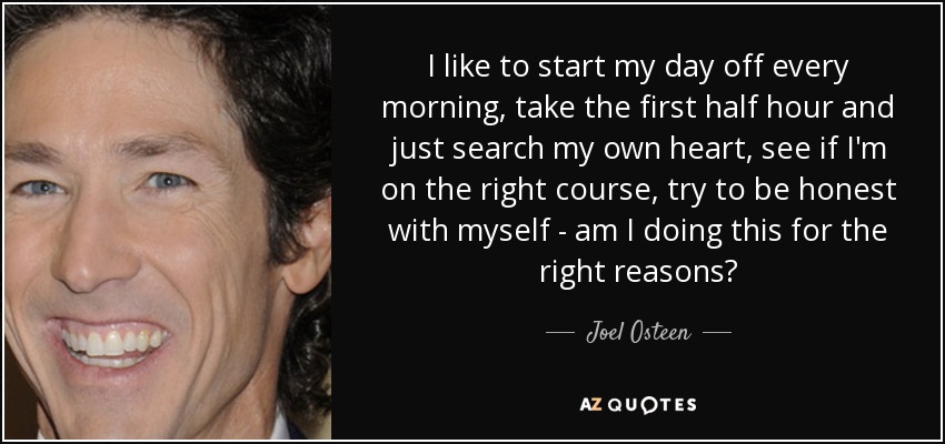 I like to start my day off every morning, take the first half hour and just search my own heart, see if I'm on the right course, try to be honest with myself - am I doing this for the right reasons? - Joel Osteen