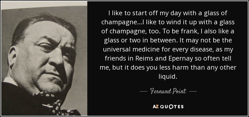 I like to start off my day with a glass of champagne...I like to wind it up with a glass of champagne, too. To be frank, I also like a glass or two in between. It may not be the universal medicine for every disease, as my friends in Reims and Epernay so often tell me, but it does you less harm than any other liquid. - Fernand Point