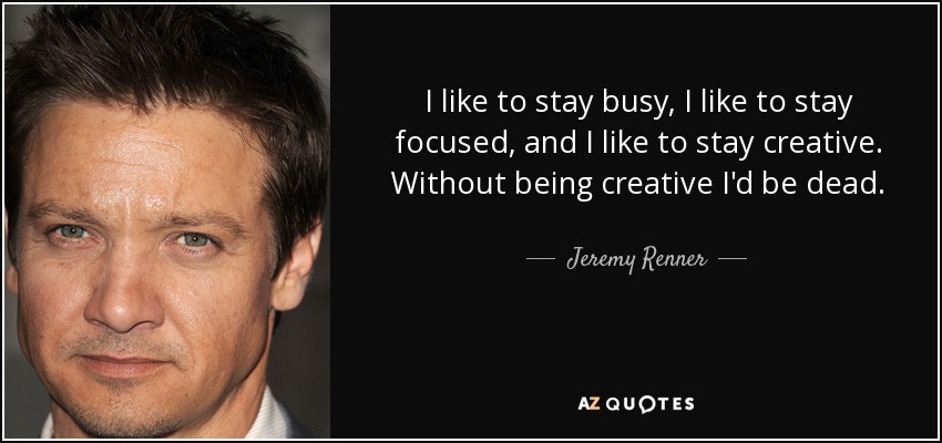 I like to stay busy, I like to stay focused, and I like to stay creative. Without being creative I'd be dead. - Jeremy Renner