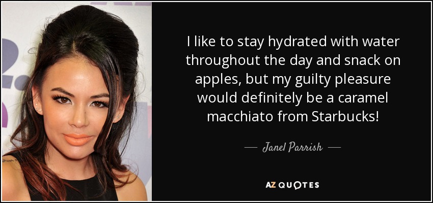 I like to stay hydrated with water throughout the day and snack on apples, but my guilty pleasure would definitely be a caramel macchiato from Starbucks! - Janel Parrish