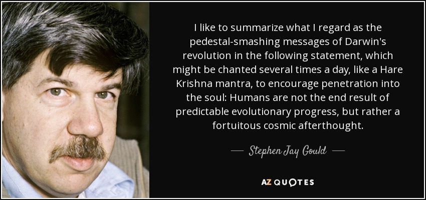 I like to summarize what I regard as the pedestal-smashing messages of Darwin's revolution in the following statement, which might be chanted several times a day, like a Hare Krishna mantra, to encourage penetration into the soul: Humans are not the end result of predictable evolutionary progress, but rather a fortuitous cosmic afterthought. - Stephen Jay Gould