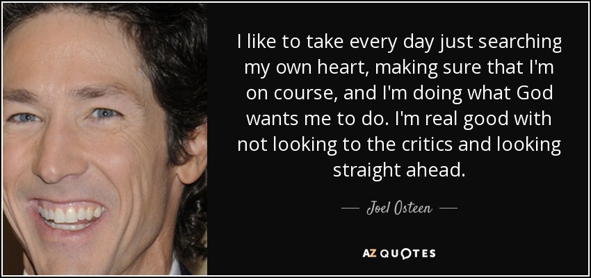 I like to take every day just searching my own heart, making sure that I'm on course, and I'm doing what God wants me to do. I'm real good with not looking to the critics and looking straight ahead. - Joel Osteen