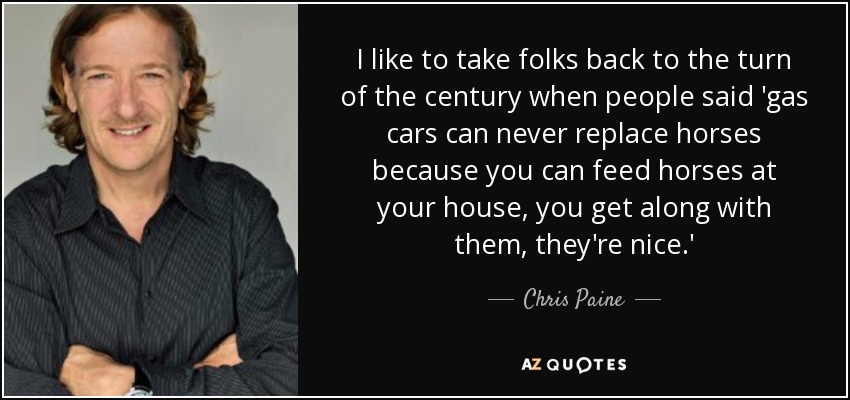 I like to take folks back to the turn of the century when people said 'gas cars can never replace horses because you can feed horses at your house, you get along with them, they're nice.' - Chris Paine
