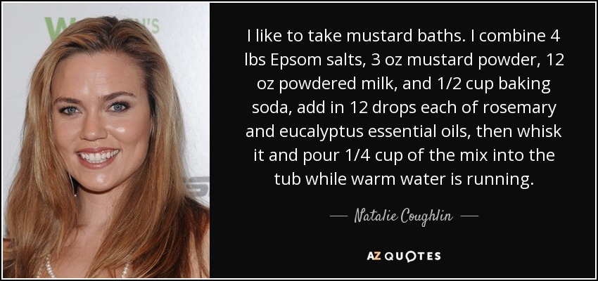 I like to take mustard baths. I combine 4 lbs Epsom salts, 3 oz mustard powder, 12 oz powdered milk, and 1/2 cup baking soda, add in 12 drops each of rosemary and eucalyptus essential oils, then whisk it and pour 1/4 cup of the mix into the tub while warm water is running. - Natalie Coughlin