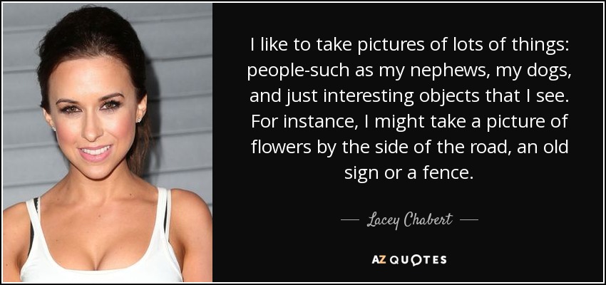 I like to take pictures of lots of things: people-such as my nephews, my dogs, and just interesting objects that I see. For instance, I might take a picture of flowers by the side of the road, an old sign or a fence. - Lacey Chabert