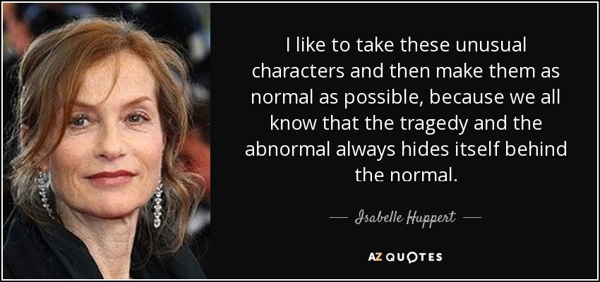 I like to take these unusual characters and then make them as normal as possible, because we all know that the tragedy and the abnormal always hides itself behind the normal. - Isabelle Huppert