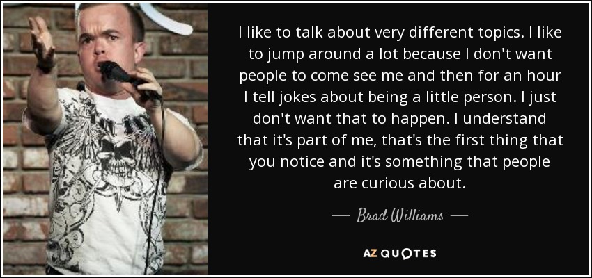 I like to talk about very different topics. I like to jump around a lot because I don't want people to come see me and then for an hour I tell jokes about being a little person. I just don't want that to happen. I understand that it's part of me, that's the first thing that you notice and it's something that people are curious about. - Brad Williams