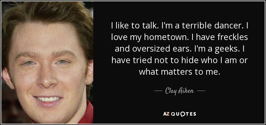 I like to talk. I'm a terrible dancer. I love my hometown. I have freckles and oversized ears. I'm a geeks. I have tried not to hide who I am or what matters to me. - Clay Aiken