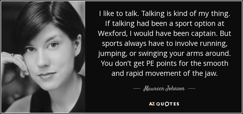 I like to talk. Talking is kind of my thing. If talking had been a sport option at Wexford, I would have been captain. But sports always have to involve running, jumping, or swinging your arms around. You don’t get PE points for the smooth and rapid movement of the jaw. - Maureen Johnson