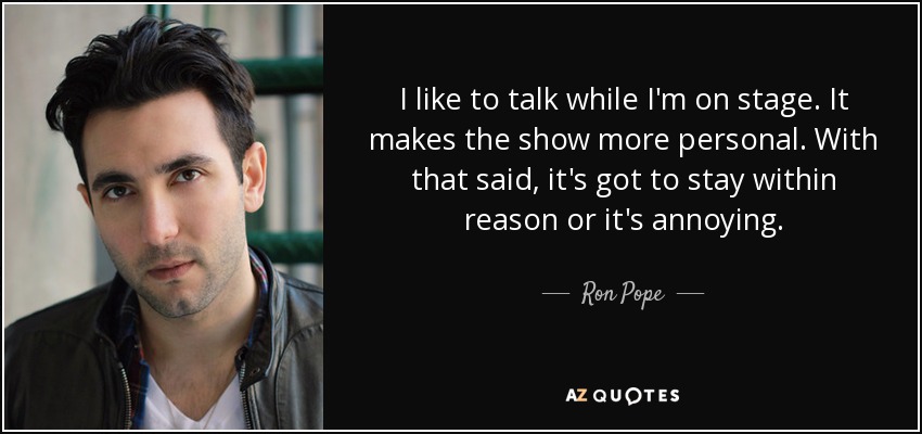 I like to talk while I'm on stage. It makes the show more personal. With that said, it's got to stay within reason or it's annoying. - Ron Pope