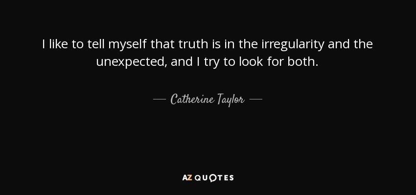 I like to tell myself that truth is in the irregularity and the unexpected, and I try to look for both. - Catherine Taylor