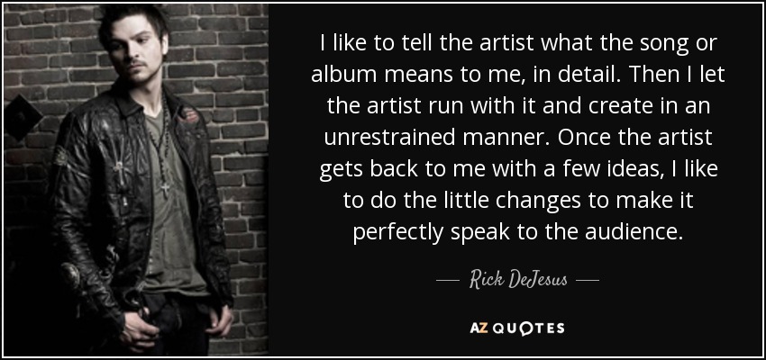 I like to tell the artist what the song or album means to me, in detail. Then I let the artist run with it and create in an unrestrained manner. Once the artist gets back to me with a few ideas, I like to do the little changes to make it perfectly speak to the audience. - Rick DeJesus