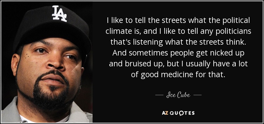 I like to tell the streets what the political climate is, and I like to tell any politicians that's listening what the streets think. And sometimes people get nicked up and bruised up, but I usually have a lot of good medicine for that. - Ice Cube