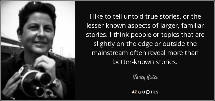 I like to tell untold true stories, or the lesser-known aspects of larger, familiar stories. I think people or topics that are slightly on the edge or outside the mainstream often reveal more than better-known stories. - Nancy Kates