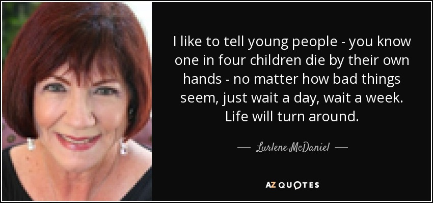 I like to tell young people - you know one in four children die by their own hands - no matter how bad things seem, just wait a day, wait a week. Life will turn around. - Lurlene McDaniel