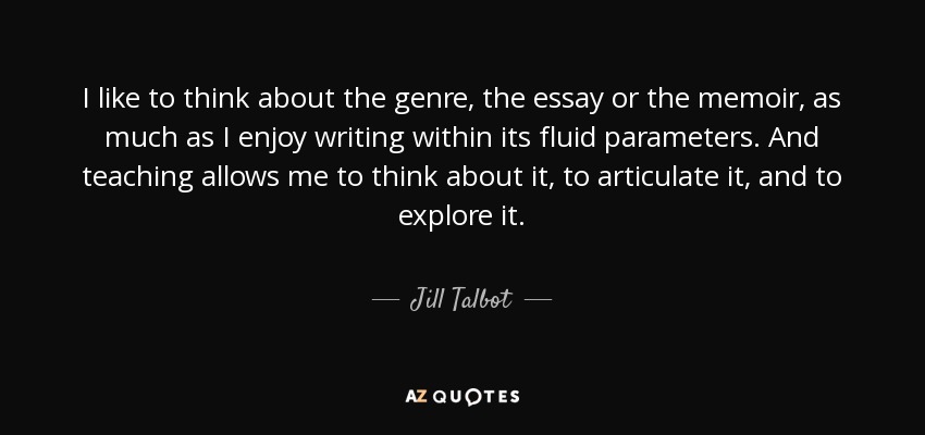 I like to think about the genre, the essay or the memoir, as much as I enjoy writing within its fluid parameters. And teaching allows me to think about it, to articulate it, and to explore it. - Jill Talbot