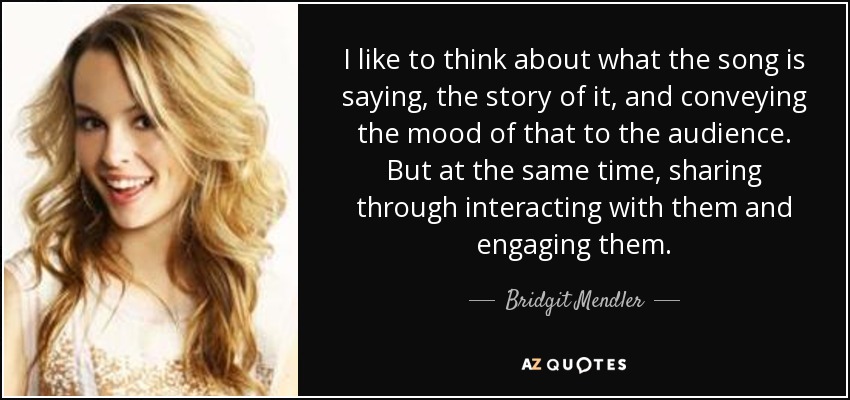 I like to think about what the song is saying, the story of it, and conveying the mood of that to the audience. But at the same time, sharing through interacting with them and engaging them. - Bridgit Mendler