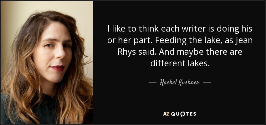 I like to think each writer is doing his or her part. Feeding the lake, as Jean Rhys said. And maybe there are different lakes. - Rachel Kushner