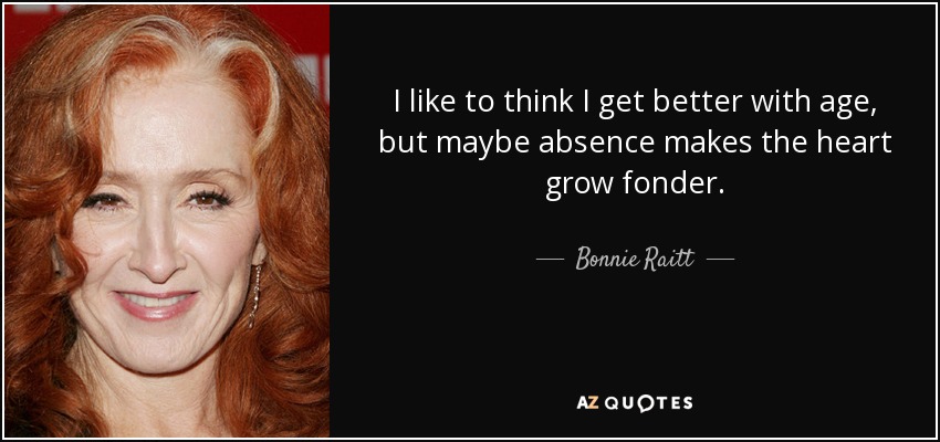 I like to think I get better with age, but maybe absence makes the heart grow fonder. - Bonnie Raitt