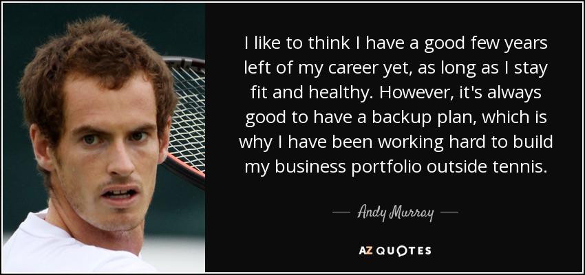 I like to think I have a good few years left of my career yet, as long as I stay fit and healthy. However, it's always good to have a backup plan, which is why I have been working hard to build my business portfolio outside tennis. - Andy Murray