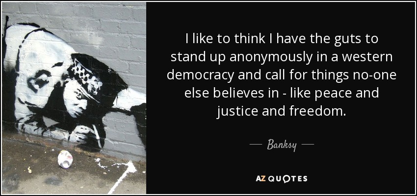 I like to think I have the guts to stand up anonymously in a western democracy and call for things no-one else believes in - like peace and justice and freedom. - Banksy
