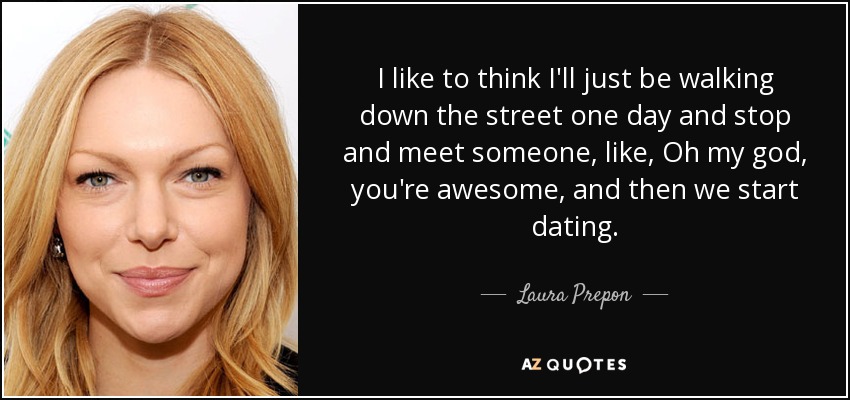 I like to think I'll just be walking down the street one day and stop and meet someone, like, Oh my god, you're awesome, and then we start dating. - Laura Prepon