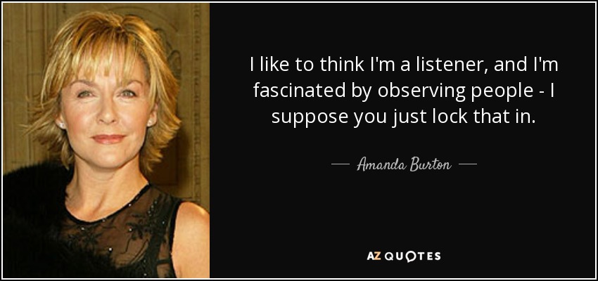 I like to think I'm a listener, and I'm fascinated by observing people - I suppose you just lock that in. - Amanda Burton