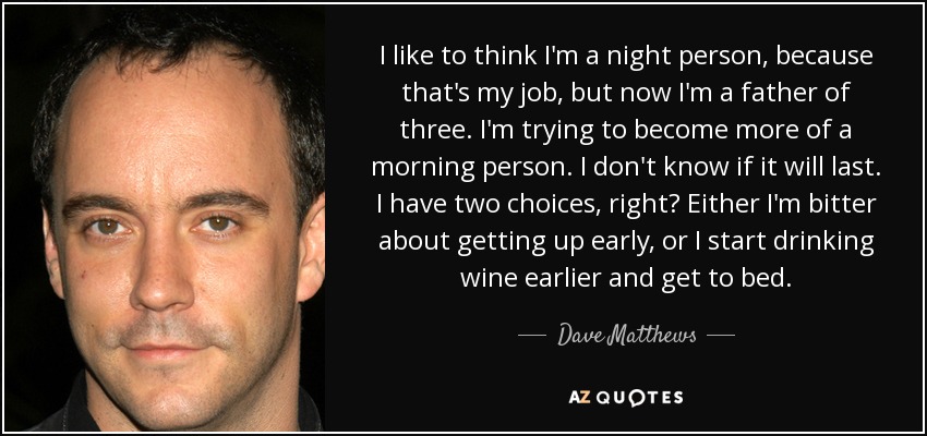 I like to think I'm a night person, because that's my job, but now I'm a father of three. I'm trying to become more of a morning person. I don't know if it will last. I have two choices, right? Either I'm bitter about getting up early, or I start drinking wine earlier and get to bed. - Dave Matthews