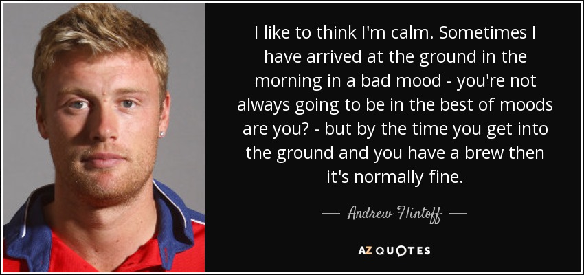 I like to think I'm calm. Sometimes I have arrived at the ground in the morning in a bad mood - you're not always going to be in the best of moods are you? - but by the time you get into the ground and you have a brew then it's normally fine. - Andrew Flintoff
