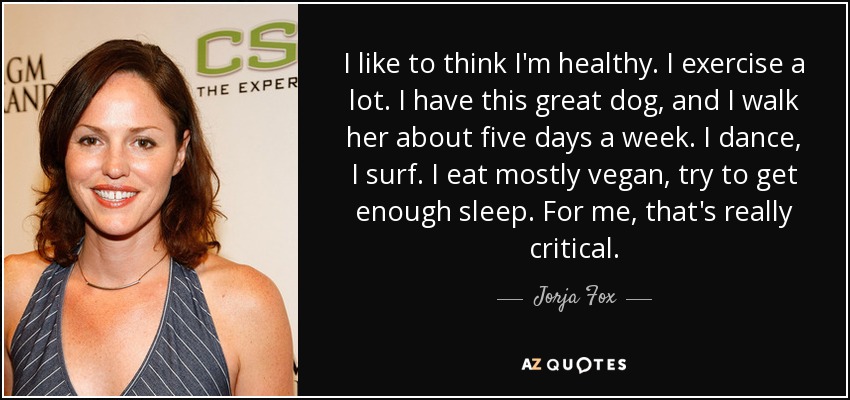 I like to think I'm healthy. I exercise a lot. I have this great dog, and I walk her about five days a week. I dance, I surf. I eat mostly vegan, try to get enough sleep. For me, that's really critical. - Jorja Fox