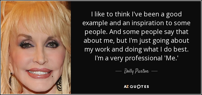 I like to think I've been a good example and an inspiration to some people. And some people say that about me, but I'm just going about my work and doing what I do best. I'm a very professional 'Me.' - Dolly Parton