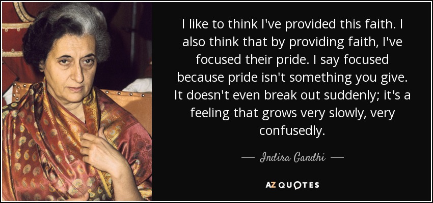 I like to think I've provided this faith. I also think that by providing faith, I've focused their pride. I say focused because pride isn't something you give. It doesn't even break out suddenly; it's a feeling that grows very slowly, very confusedly. - Indira Gandhi