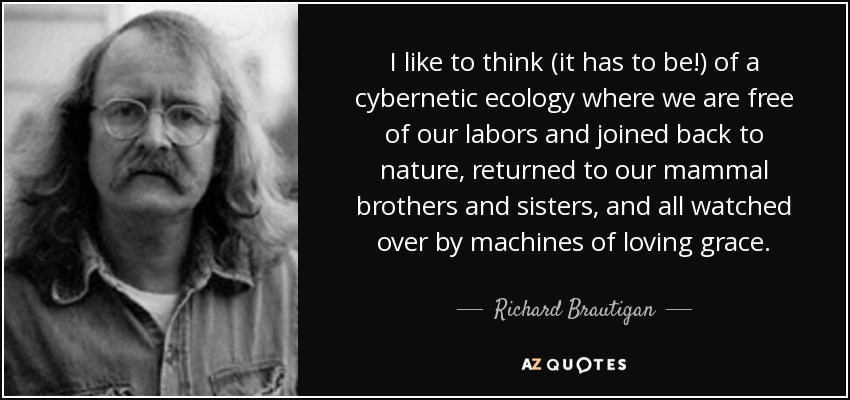 I like to think (it has to be!) of a cybernetic ecology where we are free of our labors and joined back to nature, returned to our mammal brothers and sisters, and all watched over by machines of loving grace. - Richard Brautigan