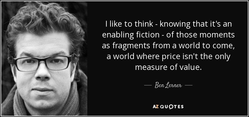 I like to think - knowing that it's an enabling fiction - of those moments as fragments from a world to come, a world where price isn't the only measure of value. - Ben Lerner