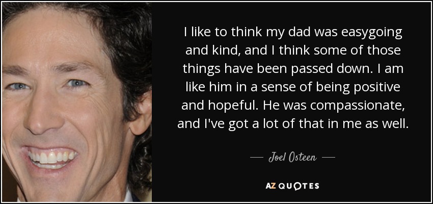 I like to think my dad was easygoing and kind, and I think some of those things have been passed down. I am like him in a sense of being positive and hopeful. He was compassionate, and I've got a lot of that in me as well. - Joel Osteen