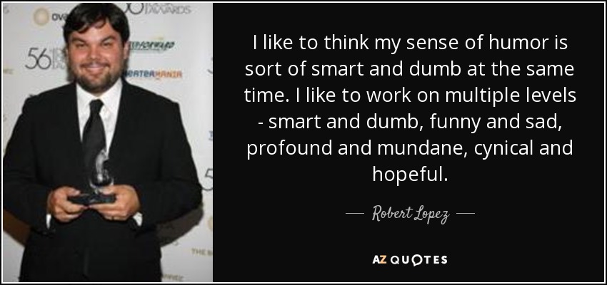 I like to think my sense of humor is sort of smart and dumb at the same time. I like to work on multiple levels - smart and dumb, funny and sad, profound and mundane, cynical and hopeful. - Robert Lopez