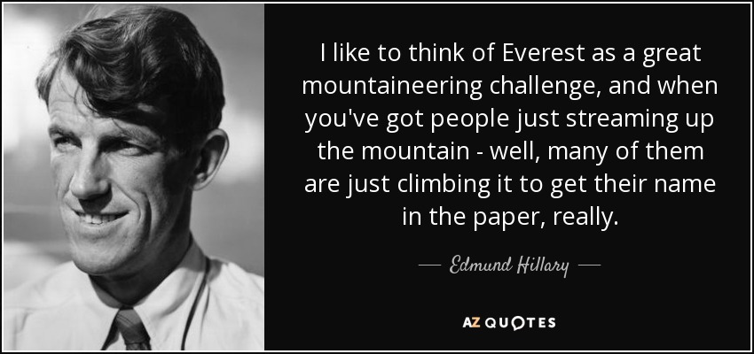 I like to think of Everest as a great mountaineering challenge, and when you've got people just streaming up the mountain - well, many of them are just climbing it to get their name in the paper, really. - Edmund Hillary