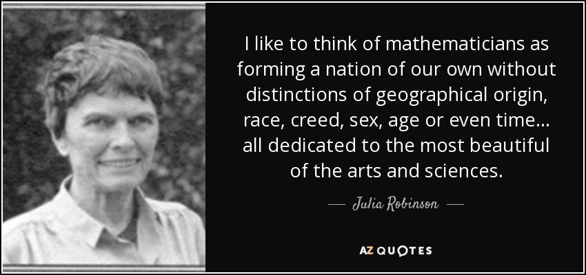 I like to think of mathematicians as forming a nation of our own without distinctions of geographical origin, race, creed, sex, age or even time... all dedicated to the most beautiful of the arts and sciences. - Julia Robinson