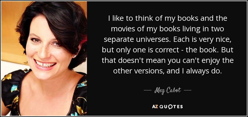 I like to think of my books and the movies of my books living in two separate universes. Each is very nice, but only one is correct - the book. But that doesn't mean you can't enjoy the other versions, and I always do. - Meg Cabot