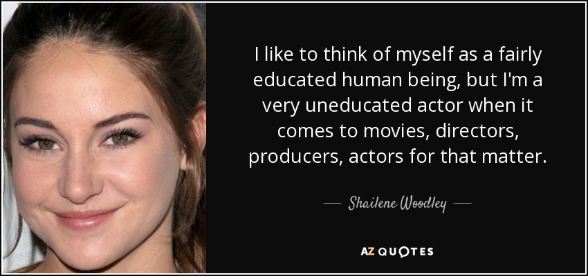 I like to think of myself as a fairly educated human being, but I'm a very uneducated actor when it comes to movies, directors, producers, actors for that matter. - Shailene Woodley