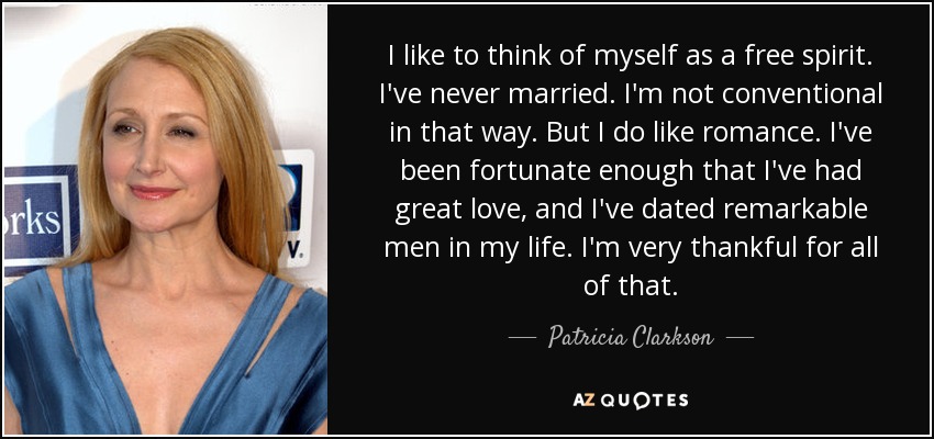 I like to think of myself as a free spirit. I've never married. I'm not conventional in that way. But I do like romance. I've been fortunate enough that I've had great love, and I've dated remarkable men in my life. I'm very thankful for all of that. - Patricia Clarkson