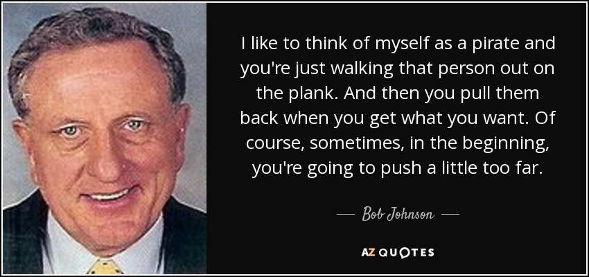 I like to think of myself as a pirate and you're just walking that person out on the plank. And then you pull them back when you get what you want. Of course, sometimes, in the beginning, you're going to push a little too far. - Bob Johnson