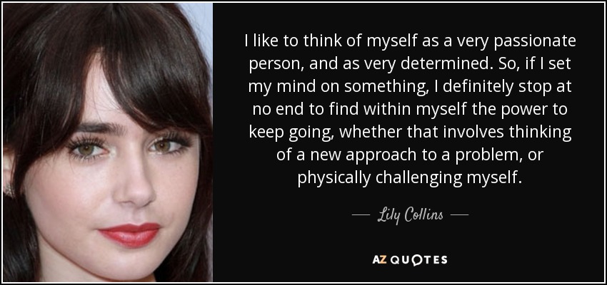 I like to think of myself as a very passionate person, and as very determined. So, if I set my mind on something, I definitely stop at no end to find within myself the power to keep going, whether that involves thinking of a new approach to a problem, or physically challenging myself. - Lily Collins