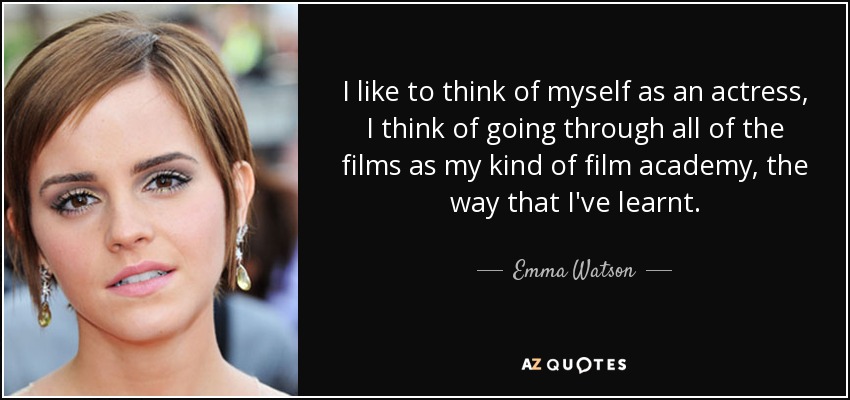 I like to think of myself as an actress, I think of going through all of the films as my kind of film academy, the way that I've learnt. - Emma Watson