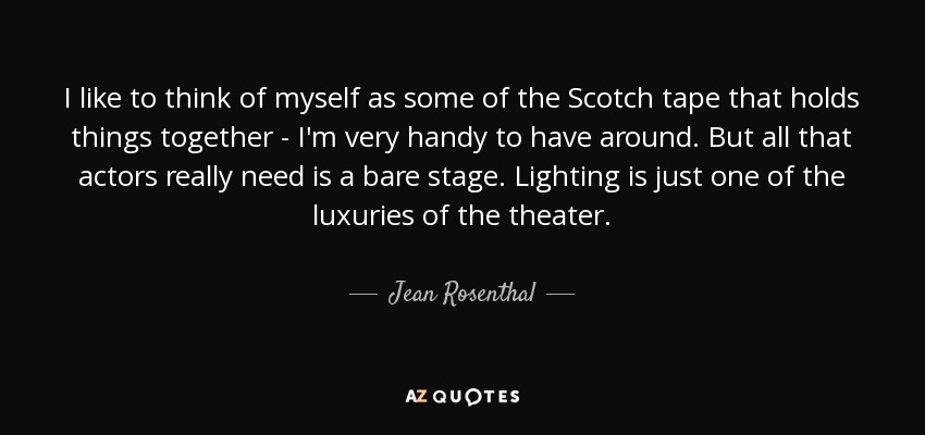 I like to think of myself as some of the Scotch tape that holds things together - I'm very handy to have around. But all that actors really need is a bare stage. Lighting is just one of the luxuries of the theater. - Jean Rosenthal