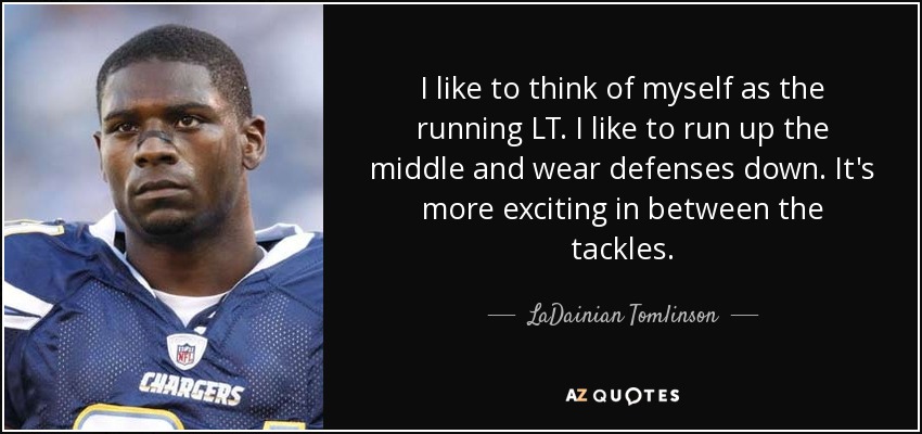 I like to think of myself as the running LT. I like to run up the middle and wear defenses down. It's more exciting in between the tackles. - LaDainian Tomlinson