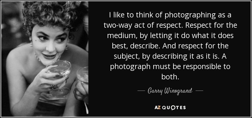 I like to think of photographing as a two-way act of respect. Respect for the medium, by letting it do what it does best, describe. And respect for the subject, by describing it as it is. A photograph must be responsible to both. - Garry Winogrand