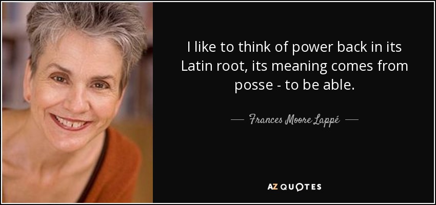 I like to think of power back in its Latin root, its meaning comes from posse - to be able. - Frances Moore Lappé