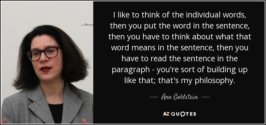 I like to think of the individual words, then you put the word in the sentence, then you have to think about what that word means in the sentence, then you have to read the sentence in the paragraph - you're sort of building up like that; that's my philosophy. - Ann Goldstein